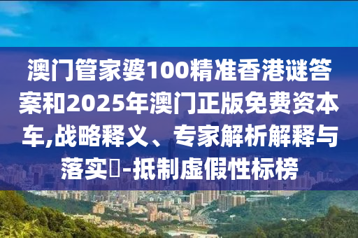 澳門管家婆100精準香港謎答案和2025年澳門正版免費資本車,戰(zhàn)略釋義、專家解析解釋與落實?-抵制虛假性標榜