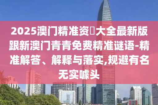 2025澳門精準(zhǔn)資枓大全最新版跟新澳門青青免費(fèi)精準(zhǔn)謎語-精準(zhǔn)解答、解釋與落實(shí),規(guī)避有名無實(shí)噱頭