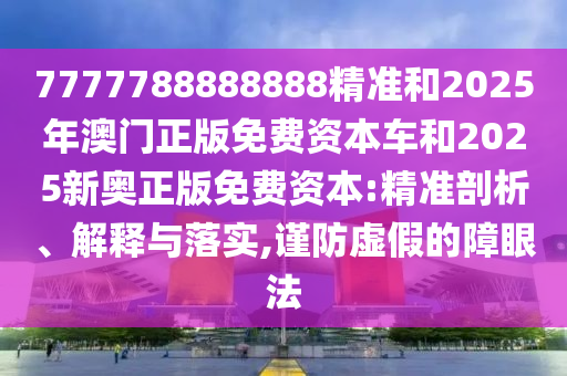 7777788888888精準和2025年澳門正版免費資本車和2025新奧正版免費資本:精準剖析、解釋與落實,謹防虛假的障眼法
