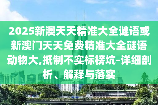 2025新澳天天精準大全謎語或新澳門天天免費精準大全謎語動物大,抵制不實標榜坑-詳細剖析、解釋與落實