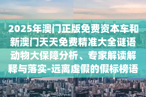 2025年澳門正版免費(fèi)資本車和新澳門天天免費(fèi)精準(zhǔn)大全謎語動(dòng)物大保障分析、專家解讀解釋與落實(shí)-遠(yuǎn)離虛假的假標(biāo)榜語
