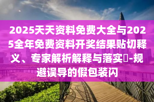 2025天天資料免費大全與2025全年免費資料開獎結(jié)果貼切釋義、專家解析解釋與落實?-規(guī)避誤導的假包裝閃