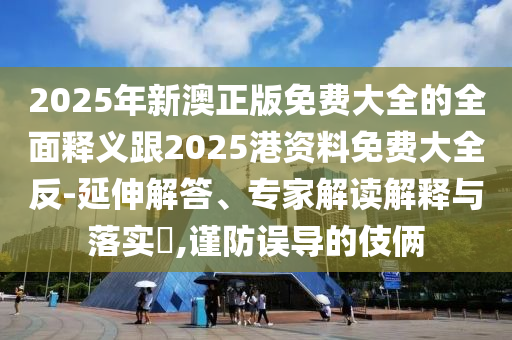 2025年新澳正版免費(fèi)大全的全面釋義跟2025港資料免費(fèi)大全反-延伸解答、專家解讀解釋與落實(shí)?,謹(jǐn)防誤導(dǎo)的伎倆