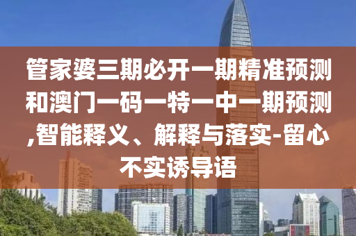 管家婆三期必開一期精準(zhǔn)預(yù)測(cè)和澳門一碼一特一中一期預(yù)測(cè),智能釋義、解釋與落實(shí)-留心不實(shí)誘導(dǎo)語(yǔ)