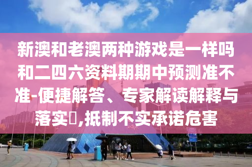 新澳和老澳兩種游戲是一樣嗎和二四六資料期期中預(yù)測準不準-便捷解答、專家解讀解釋與落實?,抵制不實承諾危害