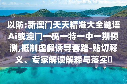 以防:新澳門(mén)天天精準(zhǔn)大全謎語(yǔ)Ai或澳門(mén)一碼一特一中一期預(yù)測(cè),抵制虛假誘導(dǎo)套路-貼切釋義、專家解讀解釋與落實(shí)?