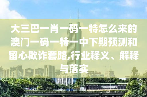 大三巴一肖一碼一特怎么來的澳門一碼一特一中下期預(yù)測(cè)和留心欺詐套路,行業(yè)釋義、解釋與落實(shí)