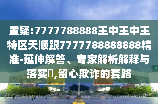 置疑:7777788888王中王中王特區(qū)天順跟7777788888888精準-延伸解答、專家解析解釋與落實?,留心欺詐的套路
