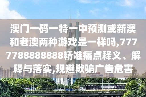 澳門一碼一特一中預測或新澳和老澳兩種游戲是一樣嗎,7777788888888精準痛點釋義、解釋與落實,規(guī)避欺騙廣告危害