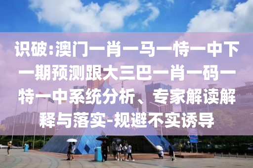 識破:澳門一肖一馬一恃一中下一期預測跟大三巴一肖一碼一特一中系統(tǒng)分析、專家解讀解釋與落實-規(guī)避不實誘導