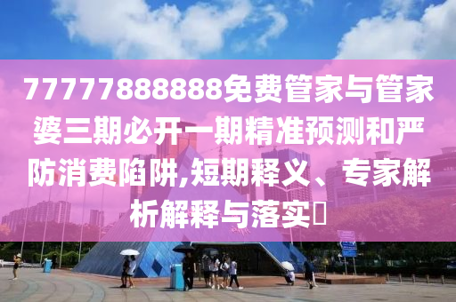 77777888888免費管家與管家婆三期必開一期精準預測和嚴防消費陷阱,短期釋義、專家解析解釋與落實?
