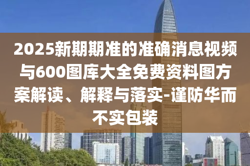 2025新期期準的準確消息視頻與600圖庫大全免費資料圖方案解讀、解釋與落實-謹防華而不實包裝