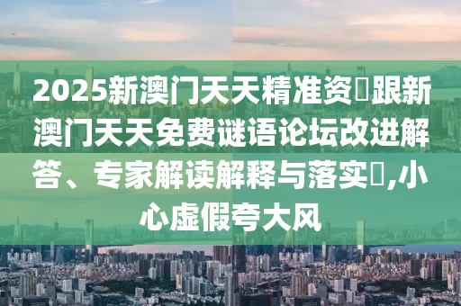 2025新澳門天天精準(zhǔn)資枓跟新澳門天天免費(fèi)謎語(yǔ)論壇改進(jìn)解答、專家解讀解釋與落實(shí)?,小心虛假夸大風(fēng)