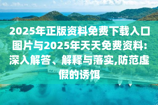 2025年正版資料免費(fèi)下載入口圖片與2025年天天免費(fèi)資料:深入解答、解釋與落實(shí),防范虛假的誘餌