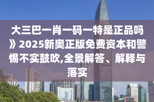 大三巴一肖一碼一特是正品嗎》2025新奧正版免費(fèi)資本和警惕不實(shí)鼓吹,全景解答、解釋與落實(shí)