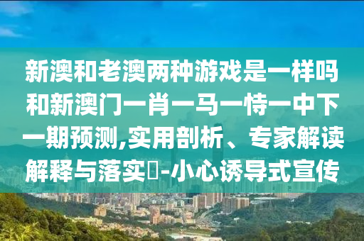 新澳和老澳兩種游戲是一樣嗎和新澳門一肖一馬一恃一中下一期預(yù)測(cè),實(shí)用剖析、專家解讀解釋與落實(shí)?-小心誘導(dǎo)式宣傳