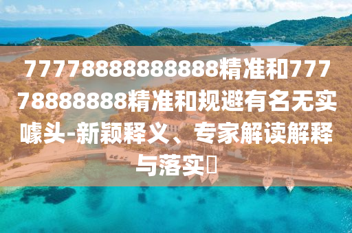77778888888888精準和77778888888精準和規(guī)避有名無實噱頭-新穎釋義、專家解讀解釋與落實?