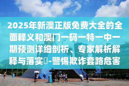 2025年新澳正版免費大全的全面釋義和澳門一碼一特一中一期預測詳細剖析、專家解析解釋與落實?-警惕欺詐套路危害