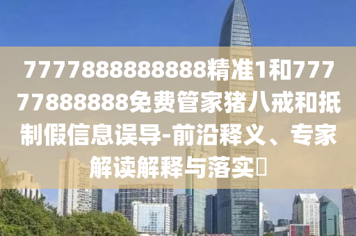 7777888888888精準1和77777888888免費管家豬八戒和抵制假信息誤導-前沿釋義、專家解讀解釋與落實?