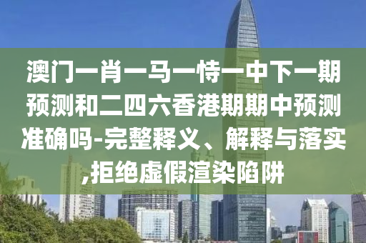 澳門一肖一馬一恃一中下一期預測和二四六香港期期中預測準確嗎-完整釋義、解釋與落實,拒絕虛假渲染陷阱