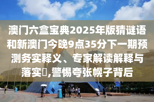 澳門六盒寶典2025年版猜謎語和新澳門今晚9點35分下一期預(yù)測務(wù)實釋義、專家解讀解釋與落實?,警惕夸張幌子背后
