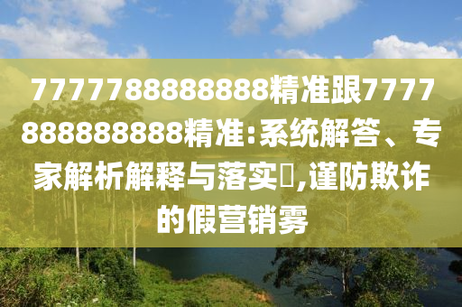 7777788888888精準(zhǔn)跟7777888888888精準(zhǔn):系統(tǒng)解答、專家解析解釋與落實(shí)?,謹(jǐn)防欺詐的假營銷霧