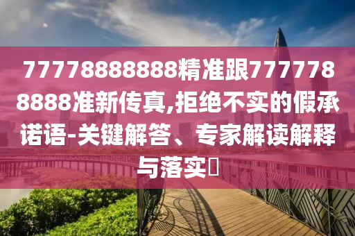 77778888888精準跟7777788888準新傳真,拒絕不實的假承諾語-關(guān)鍵解答、專家解讀解釋與落實?