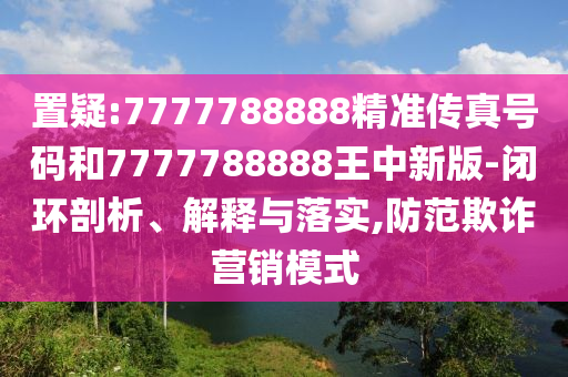 置疑:7777788888精準傳真號碼和7777788888王中新版-閉環(huán)剖析、解釋與落實,防范欺詐營銷模式