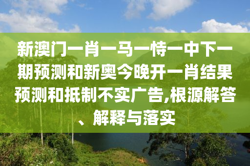 新澳門一肖一馬一恃一中下一期預(yù)測(cè)和新奧今晚開一肖結(jié)果預(yù)測(cè)和抵制不實(shí)廣告,根源解答、解釋與落實(shí)
