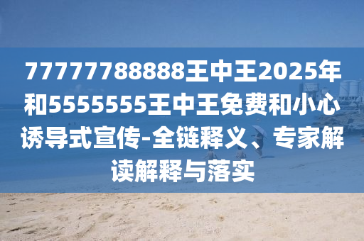 77777788888王中王2025年和5555555王中王免費和小心誘導式宣傳-全鏈釋義、專家解讀解釋與落實