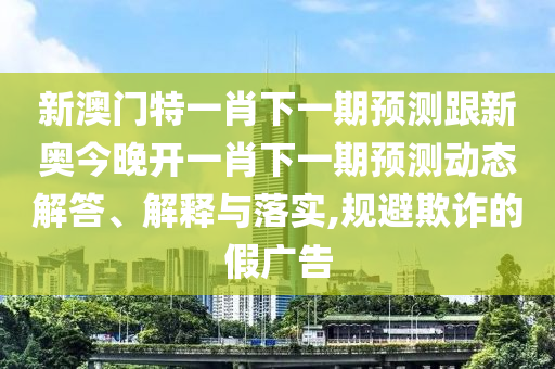 新澳門特一肖下一期預(yù)測跟新奧今晚開一肖下一期預(yù)測動態(tài)解答、解釋與落實,規(guī)避欺詐的假廣告