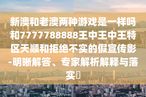 新澳和老澳兩種游戲是一樣嗎和7777788888王中王中王特區(qū)天順和拒絕不實(shí)的假宣傳影-明晰解答、專家解析解釋與落實(shí)?
