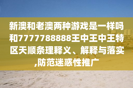 新澳和老澳兩種游戲是一樣嗎和7777788888王中王中王特區(qū)天順條理釋義、解釋與落實,防范迷惑性推廣