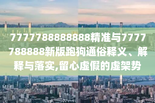7777788888888精準與7777788888新版跑狗通俗釋義、解釋與落實,留心虛假的虛架勢