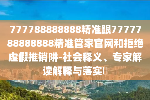 777788888888精準(zhǔn)跟7777788888888精準(zhǔn)管家官網(wǎng)和拒絕虛假推銷(xiāo)阱-社會(huì)釋義、專(zhuān)家解讀解釋與落實(shí)?