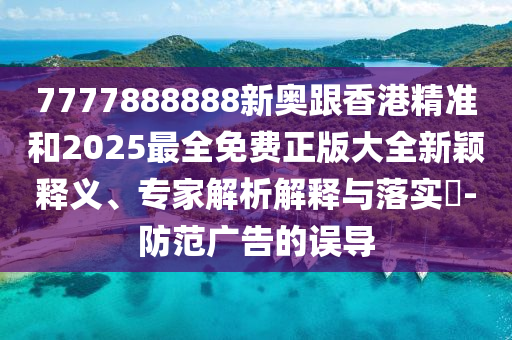 7777888888新奧跟香港精準(zhǔn)和2025最全免費(fèi)正版大全新穎釋義、專家解析解釋與落實(shí)?-防范廣告的誤導(dǎo)