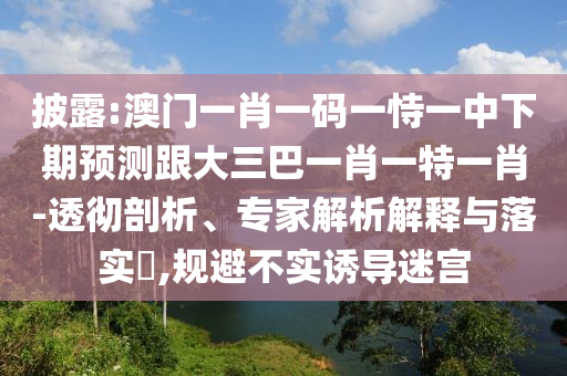 披露:澳門一肖一碼一恃一中下期預測跟大三巴一肖一特一肖-透徹剖析、專家解析解釋與落實?,規(guī)避不實誘導迷宮