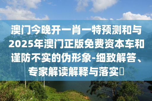 澳門今晚開一肖一特預(yù)測(cè)和與2025年澳門正版免費(fèi)資本車和謹(jǐn)防不實(shí)的偽形象-細(xì)致解答、專家解讀解釋與落實(shí)?