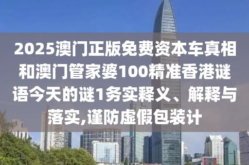 2025澳門正版免費(fèi)資本車真相和澳門管家婆100精準(zhǔn)香港謎語今天的謎1務(wù)實(shí)釋義、解釋與落實(shí),謹(jǐn)防虛假包裝計(jì)