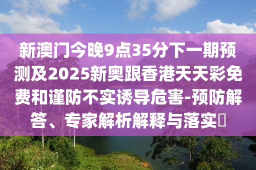 新澳門今晚9點35分下一期預(yù)測及2025新奧跟香港天天彩免費和謹防不實誘導(dǎo)危害-預(yù)防解答、專家解析解釋與落實?