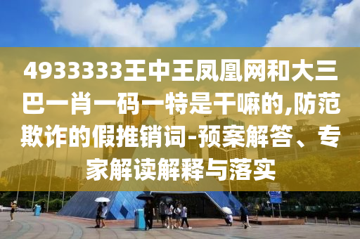 4933333王中王鳳凰網(wǎng)和大三巴一肖一碼一特是干嘛的,防范欺詐的假推銷詞-預(yù)案解答、專家解讀解釋與落實