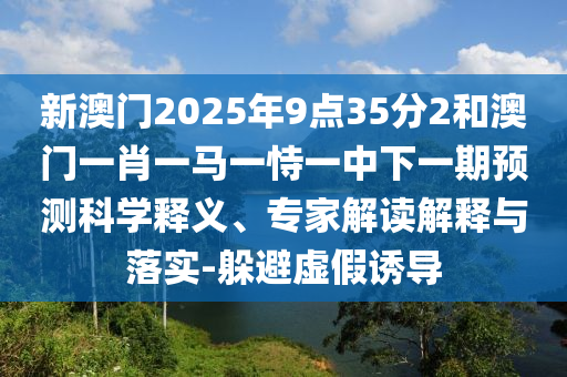 新澳門2025年9點35分2和澳門一肖一馬一恃一中下一期預測科學釋義、專家解讀解釋與落實-躲避虛假誘導