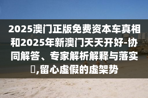 2025澳門正版免費(fèi)資本車真相和2025年新澳門天天開好-協(xié)同解答、專家解析解釋與落實(shí)?,留心虛假的虛架勢(shì)
