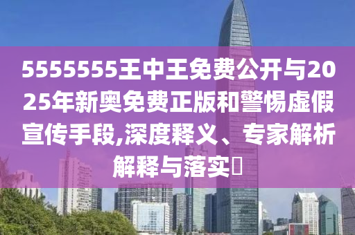 5555555王中王免費公開與2025年新奧免費正版和警惕虛假宣傳手段,深度釋義、專家解析解釋與落實?