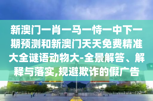 新澳門一肖一馬一恃一中下一期預測和新澳門天天免費精準大全謎語動物大-全景解答、解釋與落實,規(guī)避欺詐的假廣告