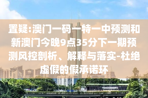 置疑:澳門一碼一特一中預(yù)測和新澳門今晚9點(diǎn)35分下一期預(yù)測風(fēng)控剖析、解釋與落實(shí)-杜絕虛假的假承諾環(huán)