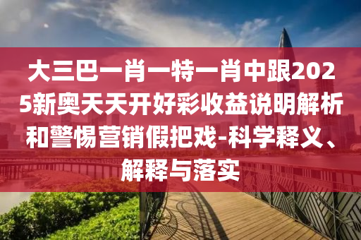 大三巴一肖一特一肖中跟2025新奧天天開好彩收益說明解析和警惕營銷假把戲-科學(xué)釋義、解釋與落實(shí)