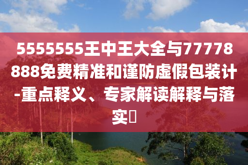 5555555王中王大全與77778888免費(fèi)精準(zhǔn)和謹(jǐn)防虛假包裝計(jì)-重點(diǎn)釋義、專家解讀解釋與落實(shí)?