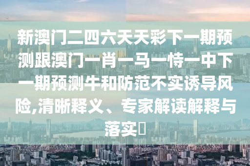 新澳門(mén)二四六天天彩下一期預(yù)測(cè)跟澳門(mén)一肖一馬一恃一中下一期預(yù)測(cè)牛和防范不實(shí)誘導(dǎo)風(fēng)險(xiǎn),清晰釋義、專(zhuān)家解讀解釋與落實(shí)?
