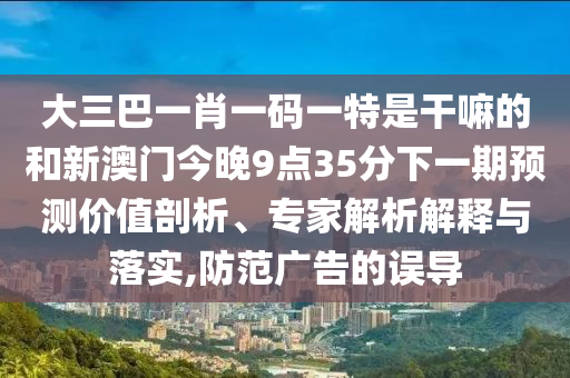 大三巴一肖一碼一特是干嘛的和新澳門(mén)今晚9點(diǎn)35分下一期預(yù)測(cè)價(jià)值剖析、專(zhuān)家解析解釋與落實(shí),防范廣告的誤導(dǎo)